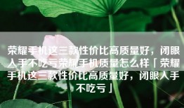 荣耀手机这三款性价比高质量好，闭眼入手不吃亏荣耀手机质量怎么样「荣耀手机这三款性价比高质量好，闭眼入手不吃亏」
