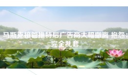 马斯克接管推特后广告商大幅撤离 抱怨：完全乱套