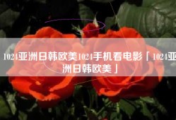 1024亚洲日韩欧美1024手机看电影「1024亚洲日韩欧美」
