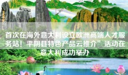 首次在海外意大利设立欧洲高端人才服务站！平阴县特色产品云推介”活动在意大利成功举办
