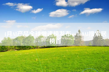 4月AI产品全球增速榜发布，360AI搜索居榜首