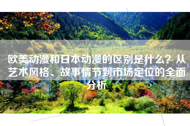 欧美动漫和日本动漫的区别是什么？从艺术风格、故事情节到市场定位的全面分析