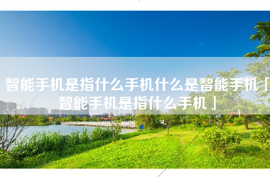 智能手机是指什么手机什么是智能手机「智能手机是指什么手机」